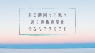 あの時困った私へ遠くの親の変化今ならできること