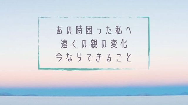 あの時困った私へ遠くの親の変化今ならできること