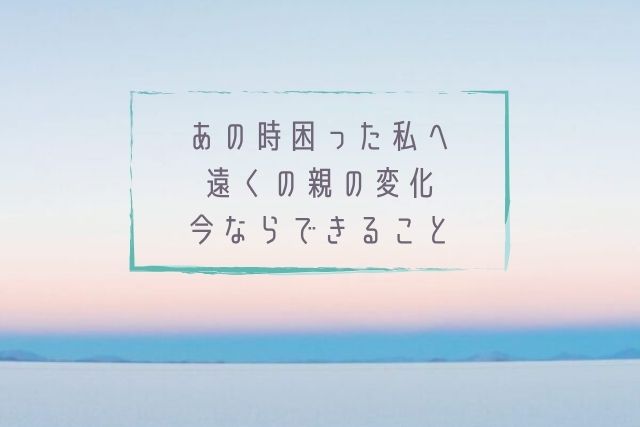 あの時困った私へ遠くの親の変化今ならできること