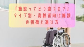 「施設ってどう違うの？」タイプ別・高齢者向け施設の特徴と選び方
