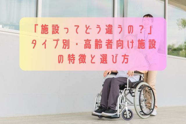 「施設ってどう違うの？」タイプ別・高齢者向け施設の特徴と選び方