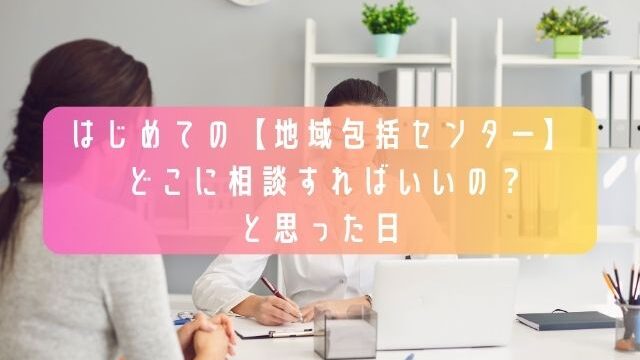 はじめての【地域包括センター】-〜どこに相談すればいいの？と思った日