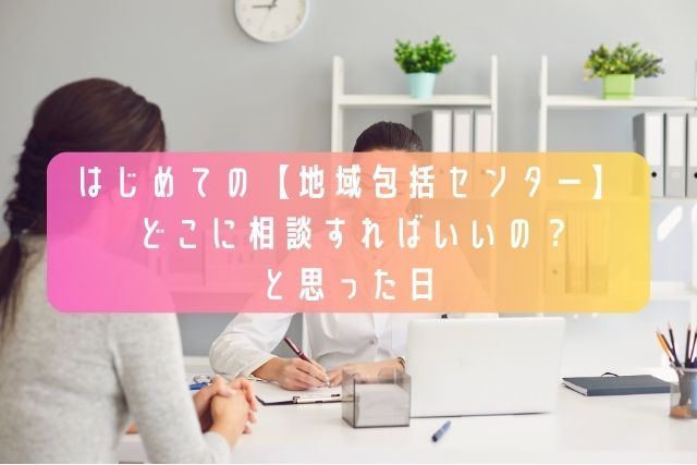 はじめての【地域包括センター】-〜どこに相談すればいいの？と思った日