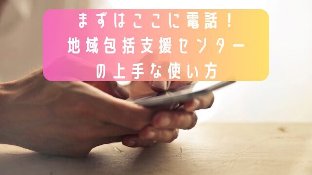 まずはここに電話！地域包括支援センターの上手な使い方