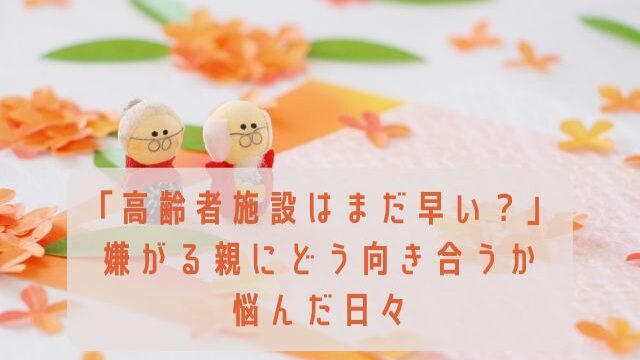 「高齢者施設はまだ早い？」嫌がる親にどう向き合うか悩んだ日々