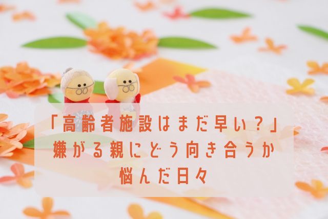 「高齢者施設はまだ早い？」嫌がる親にどう向き合うか悩んだ日々