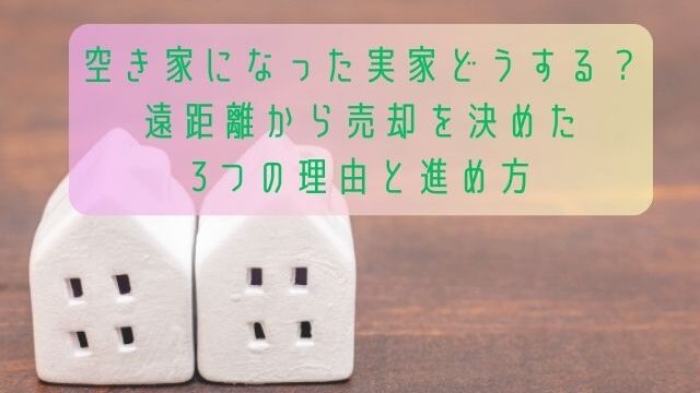 空き家になった実家どうする？遠距離から売却を決めた3つの理由と進め方