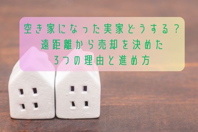 空き家になった実家どうする？遠距離から売却を決めた3つの理由と進め方
